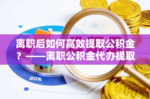 岱山离职后如何高效提取公积金？——离职公积金代办提取全流程解析