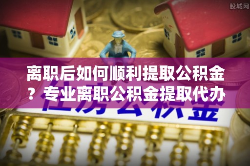 岱山离职后如何顺利提取公积金？专业离职公积金提取代办服务指南