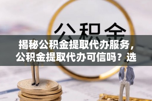 岱山揭秘公积金提取代办服务，公积金提取代办可信吗？选择前你需要知道的真相
