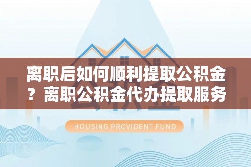 岱山离职后如何顺利提取公积金？离职公积金代办提取服务助力无忧办理